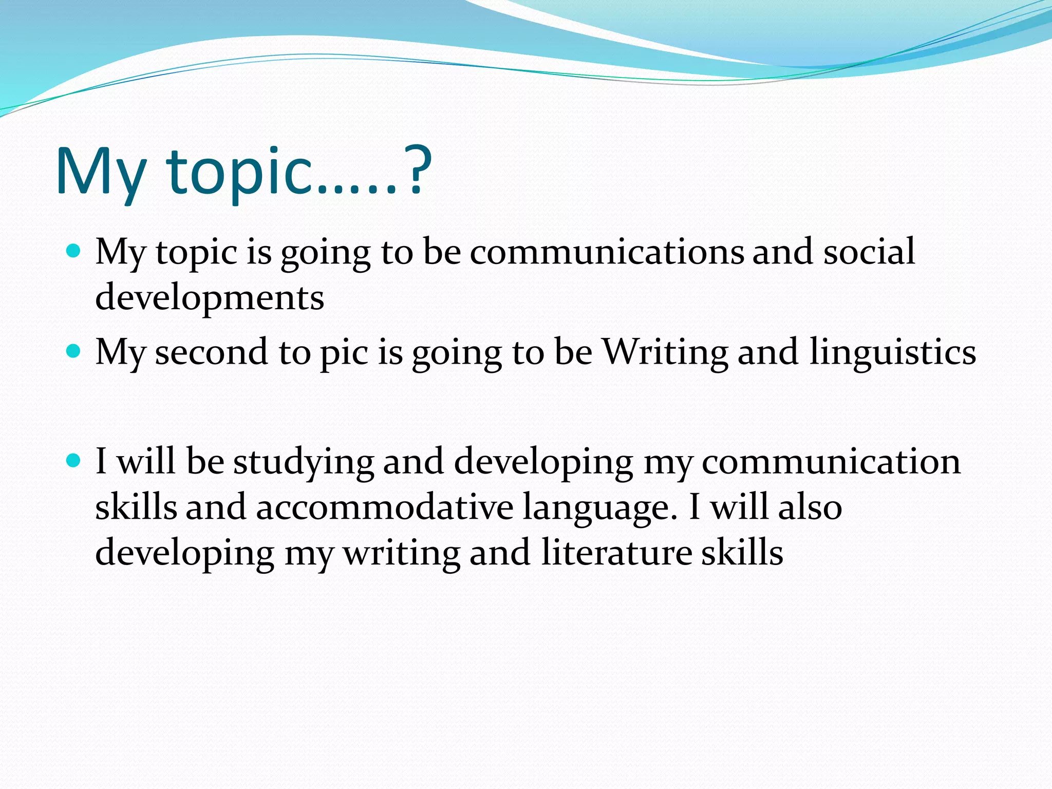 My topic…..?
 My topic is going to be communications and social
developments
 My second to pic is going to be Writing and linguistics
 I will be studying and developing my communication
skills and accommodative language. I will also
developing my writing and literature skills
 