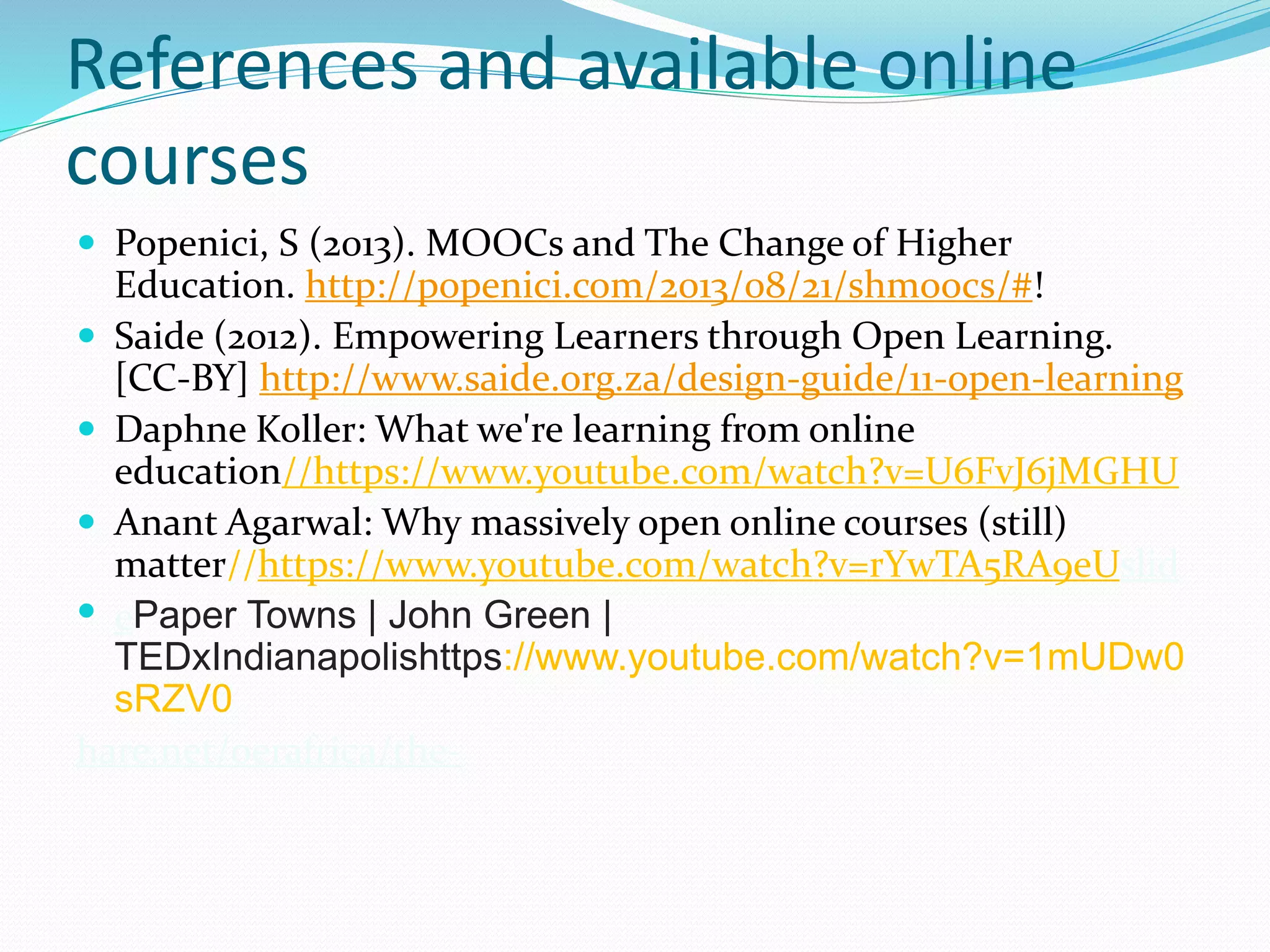 References and available online
courses
 Popenici, S (2013). MOOCs and The Change of Higher
Education. http://popenici.com/2013/08/21/shmoocs/#!
 Saide (2012). Empowering Learners through Open Learning.
[CC-BY] http://www.saide.org.za/design-guide/11-open-learning
 Daphne Koller: What we're learning from online
education//https://www.youtube.com/watch?v=U6FvJ6jMGHU
 Anant Agarwal: Why massively open online courses (still)
matter//https://www.youtube.com/watch?v=rYwTA5RA9eUslid
 ePaper Towns | John Green |
TEDxIndianapolishttps://www.youtube.com/watch?v=1mUDw0
sRZV0
hare.net/oerafrica/the-
 