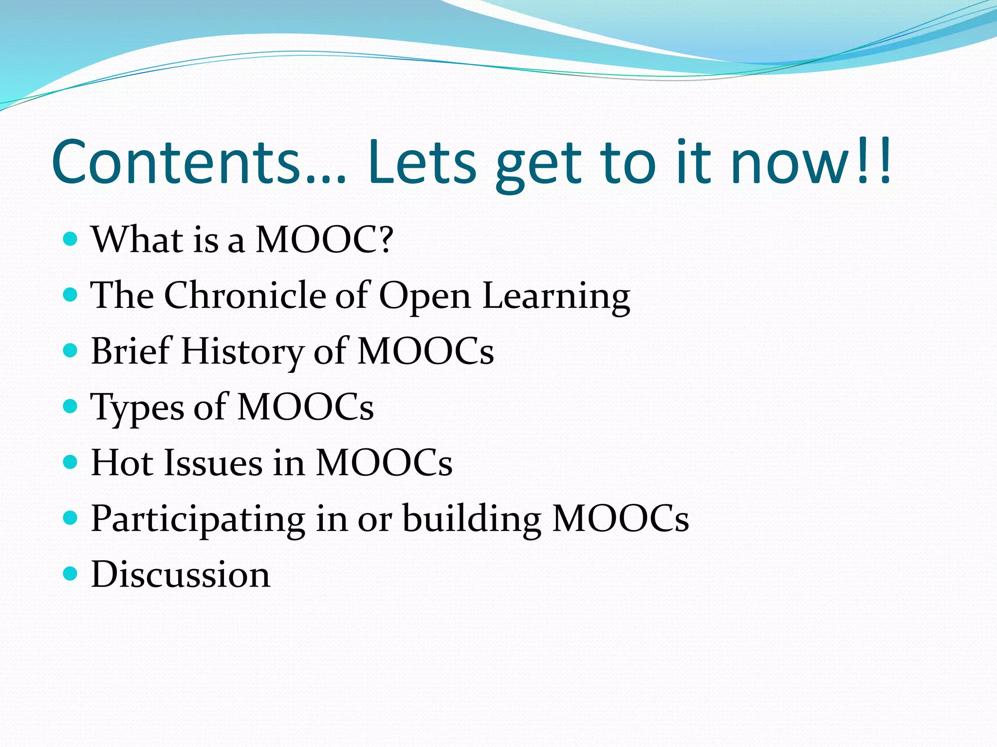 Contents… Lets get to it now!!
 What is a MOOC?
 The Chronicle of Open Learning
 Brief History of MOOCs
 Types of MOOCs
 Hot Issues in MOOCs
 Participating in or building MOOCs
 Discussion
 