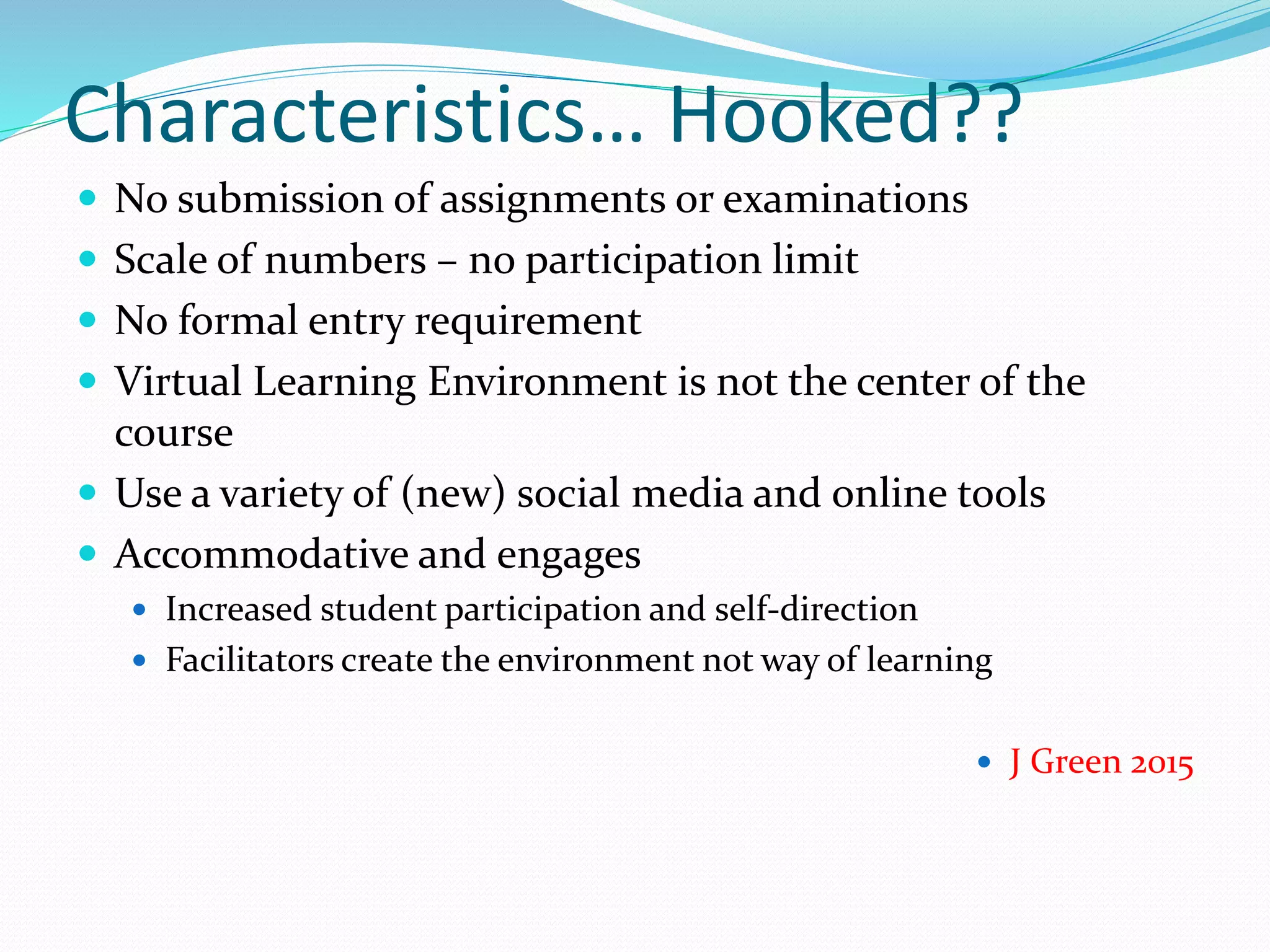 Characteristics… Hooked??
 No submission of assignments or examinations
 Scale of numbers – no participation limit
 No formal entry requirement
 Virtual Learning Environment is not the center of the
course
 Use a variety of (new) social media and online tools
 Accommodative and engages
 Increased student participation and self-direction
 Facilitators create the environment not way of learning
 J Green 2015
 
