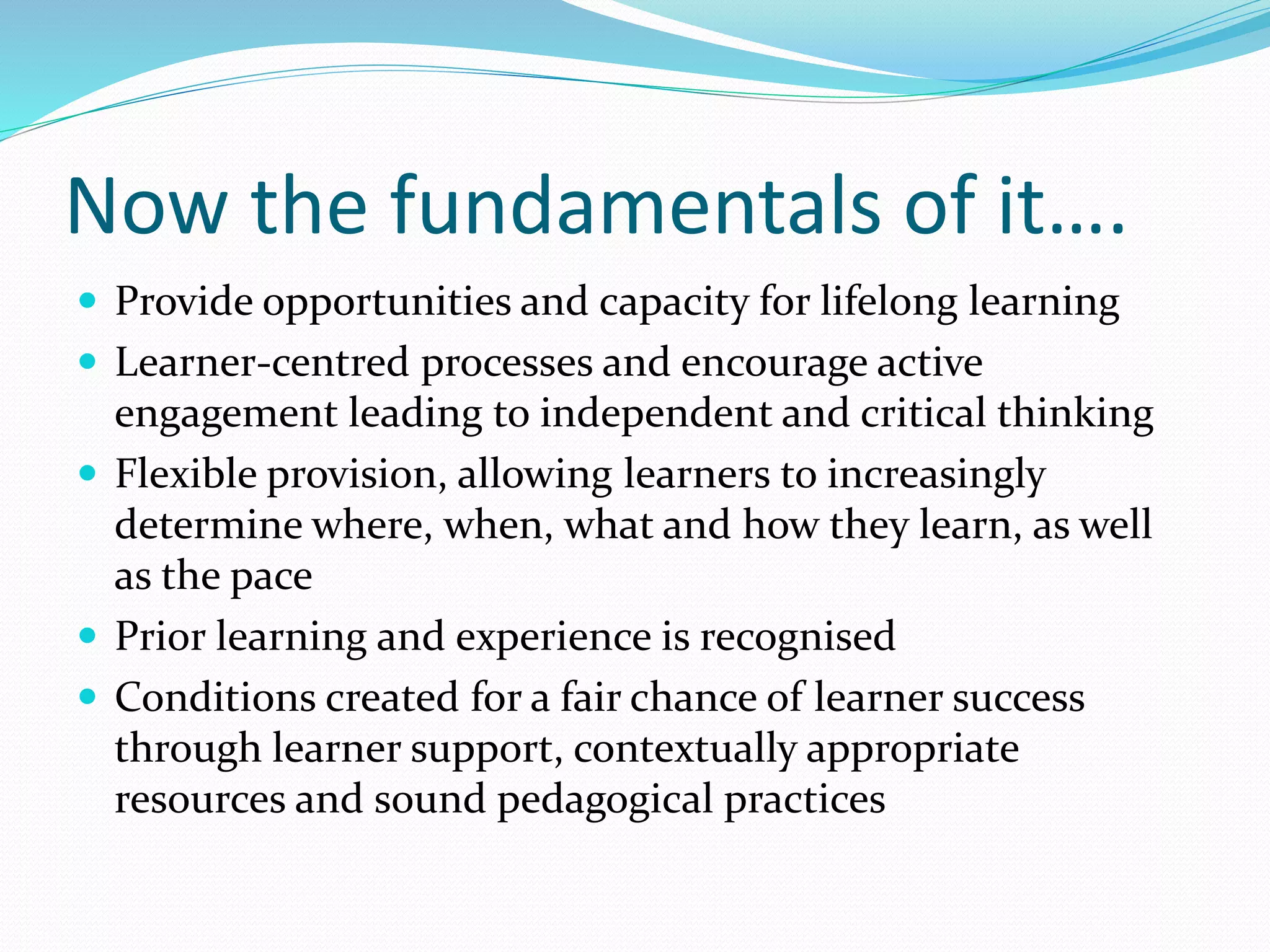 Now the fundamentals of it….
 Provide opportunities and capacity for lifelong learning
 Learner-centred processes and encourage active
engagement leading to independent and critical thinking
 Flexible provision, allowing learners to increasingly
determine where, when, what and how they learn, as well
as the pace
 Prior learning and experience is recognised
 Conditions created for a fair chance of learner success
through learner support, contextually appropriate
resources and sound pedagogical practices
 