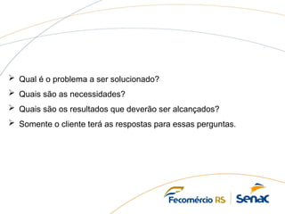  Qual é o problema a ser solucionado?
 Quais são as necessidades?
 Quais são os resultados que deverão ser alcançados?
 Somente o cliente terá as respostas para essas perguntas.
 