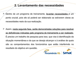 2. Levantamento das necessidades
 Dentro de um programa de treinamento, levantar necessidades
levantar necessidades é um
ponto crucial, pois ele só poderá ser elaborado se estiverem claras as
necessidades reais da sua realização.
 Assim, nesta segunda fase, serão demonstradas soluções para resolver
nesta segunda fase, serão demonstradas soluções para resolver
as deficiências indicadas pelo programa de treinamento a ser realizado
as deficiências indicadas pelo programa de treinamento a ser realizado.
É preciso um trabalho de pesquisa para isso, que vise à identificação da
situação momentânea e da que se deseja alcançar e à análise de quais
são os comportamentos dos funcionários que estão interferindo no
resultado do objetivo em questão.
 