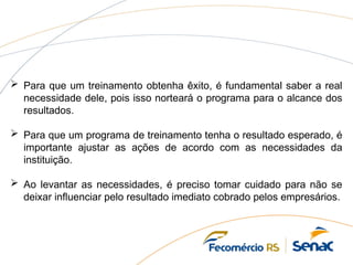  Para que um treinamento obtenha êxito, é fundamental saber a real
necessidade dele, pois isso norteará o programa para o alcance dos
resultados.
 Para que um programa de treinamento tenha o resultado esperado, é
importante ajustar as ações de acordo com as necessidades da
instituição.
 Ao levantar as necessidades, é preciso tomar cuidado para não se
deixar influenciar pelo resultado imediato cobrado pelos empresários.
 
