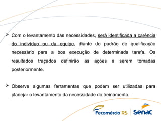  Com o levantamento das necessidades, será identificada a carência
será identificada a carência
do indivíduo ou da equipe
do indivíduo ou da equipe, diante do padrão de qualificação
necessário para a boa execução de determinada tarefa. Os
resultados traçados definirão as ações a serem tomadas
posteriormente.
 Observe algumas ferramentas que podem ser utilizadas para
planejar o levantamento da necessidade do treinamento.
 