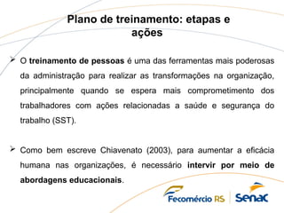 Plano de treinamento: etapas e
ações
 O treinamento de pessoas é uma das ferramentas mais poderosas
da administração para realizar as transformações na organização,
principalmente quando se espera mais comprometimento dos
trabalhadores com ações relacionadas a saúde e segurança do
trabalho (SST).
 Como bem escreve Chiavenato (2003), para aumentar a eficácia
humana nas organizações, é necessário intervir por meio de
abordagens educacionais.
 