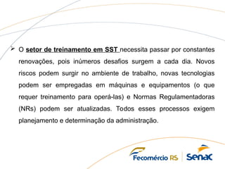  O setor de treinamento em SST necessita passar por constantes
renovações, pois inúmeros desafios surgem a cada dia. Novos
riscos podem surgir no ambiente de trabalho, novas tecnologias
podem ser empregadas em máquinas e equipamentos (o que
requer treinamento para operá-las) e Normas Regulamentadoras
(NRs) podem ser atualizadas. Todos esses processos exigem
planejamento e determinação da administração.
 