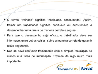  O termo “treinado” significa “habituado, acostumado”.
“treinado” significa “habituado, acostumado”. Assim,
treinar um trabalhador significa habituá-lo ou acostumá-lo a
desempenhar uma tarefa de maneira correta e segura.
 Para que o desempenho seja eficaz, o trabalhador deve ser
informado, entre outras coisas, sobre a maneira correta de garantir
a sua segurança.
 Não se deve confundir treinamento com a simples realização de
cursos e a troca de informação. Trata-se de algo muito mais
importante.
 
