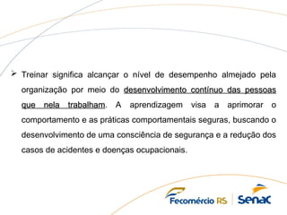  Treinar significa alcançar o nível de desempenho almejado pela
organização por meio do desenvolvimento contínuo das pessoas
desenvolvimento contínuo das pessoas
que nela trabalham
que nela trabalham. A aprendizagem visa a aprimorar o
comportamento e as práticas comportamentais seguras, buscando o
desenvolvimento de uma consciência de segurança e a redução dos
casos de acidentes e doenças ocupacionais.
 