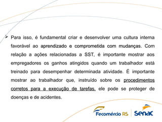  Para isso, é fundamental criar e desenvolver uma cultura interna
favorável ao aprendizado e comprometida com mudanças
aprendizado e comprometida com mudanças. Com
relação a ações relacionadas a SST, é importante mostrar aos
empregadores os ganhos atingidos quando um trabalhador está
treinado para desempenhar determinada atividade. É importante
mostrar ao trabalhador que, instruído sobre os procedimentos
procedimentos
corretos para a execução de tarefas,
corretos para a execução de tarefas, ele pode se proteger de
doenças e de acidentes.
 