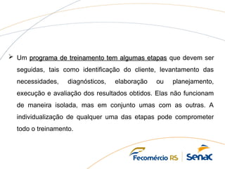  Um programa de treinamento tem algumas etapas
programa de treinamento tem algumas etapas que devem ser
seguidas, tais como identificação do cliente, levantamento das
necessidades, diagnósticos, elaboração ou planejamento,
execução e avaliação dos resultados obtidos. Elas não funcionam
de maneira isolada, mas em conjunto umas com as outras. A
individualização de qualquer uma das etapas pode comprometer
todo o treinamento.
 