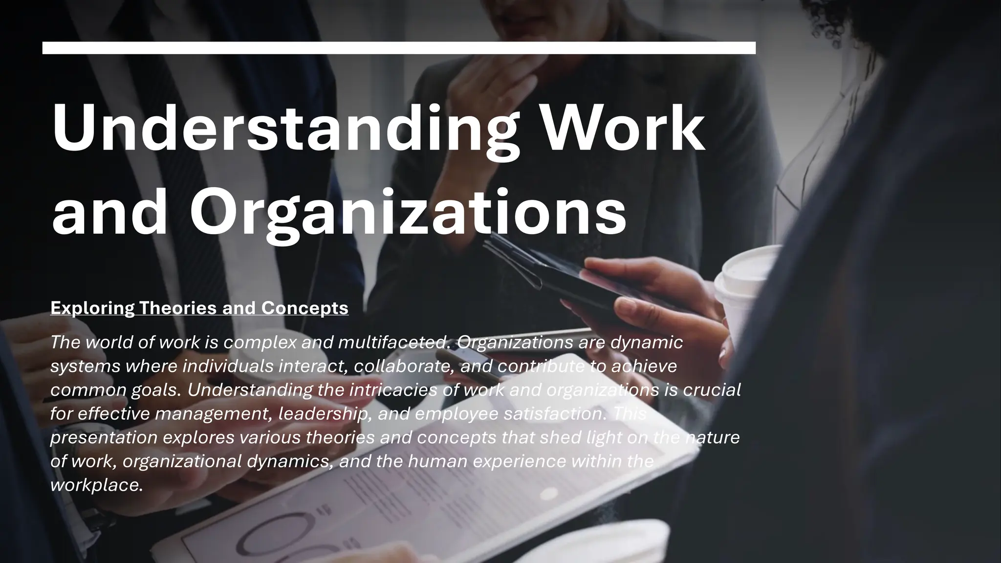 Understanding Work
and Organizations
Exploring Theories and Concepts
The world of work is complex and multifaceted. Organizations are dynamic
systems where individuals interact, collaborate, and contribute to achieve
common goals. Understanding the intricacies of work and organizations is crucial
for effective management, leadership, and employee satisfaction. This
presentation explores various theories and concepts that shed light on the nature
of work, organizational dynamics, and the human experience within the
workplace.
 