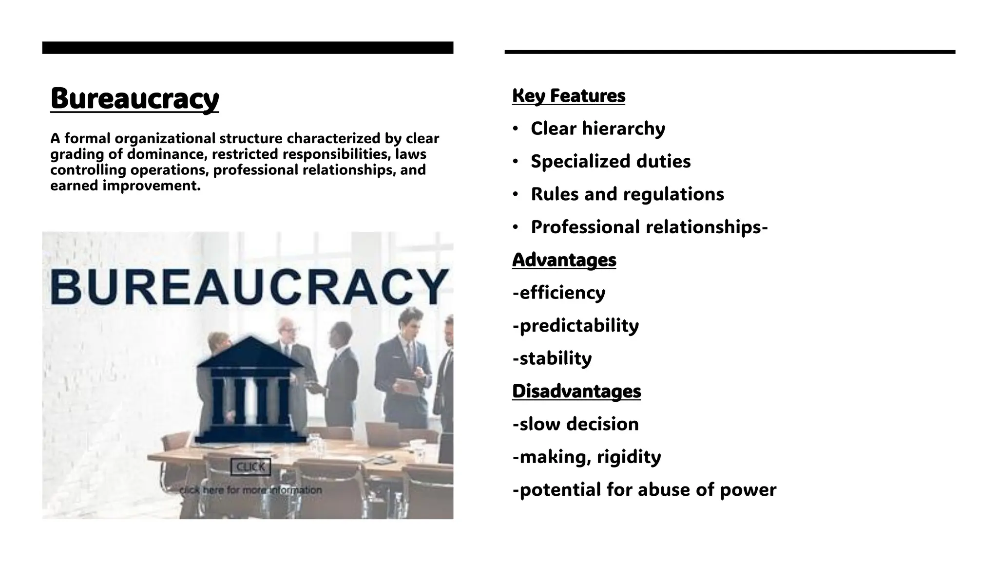 Bureaucracy
A formal organizational structure characterized by clear
grading of dominance, restricted responsibilities, laws
controlling operations, professional relationships, and
earned improvement.
Key Features
• Clear hierarchy
• Specialized duties
• Rules and regulations
• Professional relationships-
Advantages
-efficiency
-predictability
-stability
Disadvantages
-slow decision
-making, rigidity
-potential for abuse of power
 