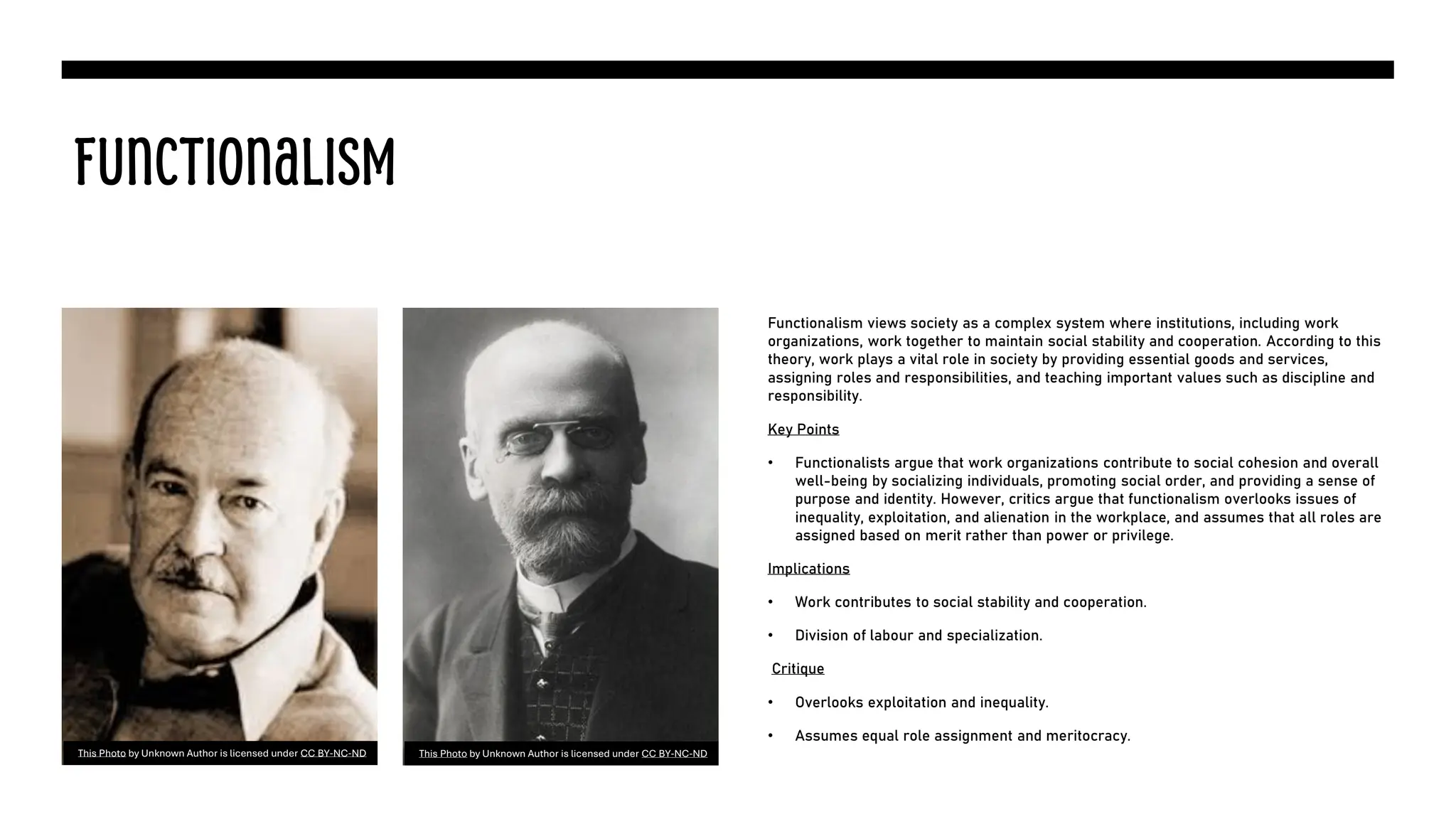Functionalism
Functionalism views society as a complex system where institutions, including work
organizations, work together to maintain social stability and cooperation. According to this
theory, work plays a vital role in society by providing essential goods and services,
assigning roles and responsibilities, and teaching important values such as discipline and
responsibility.
Key Points
• Functionalists argue that work organizations contribute to social cohesion and overall
well-being by socializing individuals, promoting social order, and providing a sense of
purpose and identity. However, critics argue that functionalism overlooks issues of
inequality, exploitation, and alienation in the workplace, and assumes that all roles are
assigned based on merit rather than power or privilege.
Implications
• Work contributes to social stability and cooperation.
• Division of labour and specialization.
Critique
• Overlooks exploitation and inequality.
• Assumes equal role assignment and meritocracy.
This Photo by Unknown Author is licensed under CC BY-NC-ND This Photo by Unknown Author is licensed under CC BY-NC-ND
 
