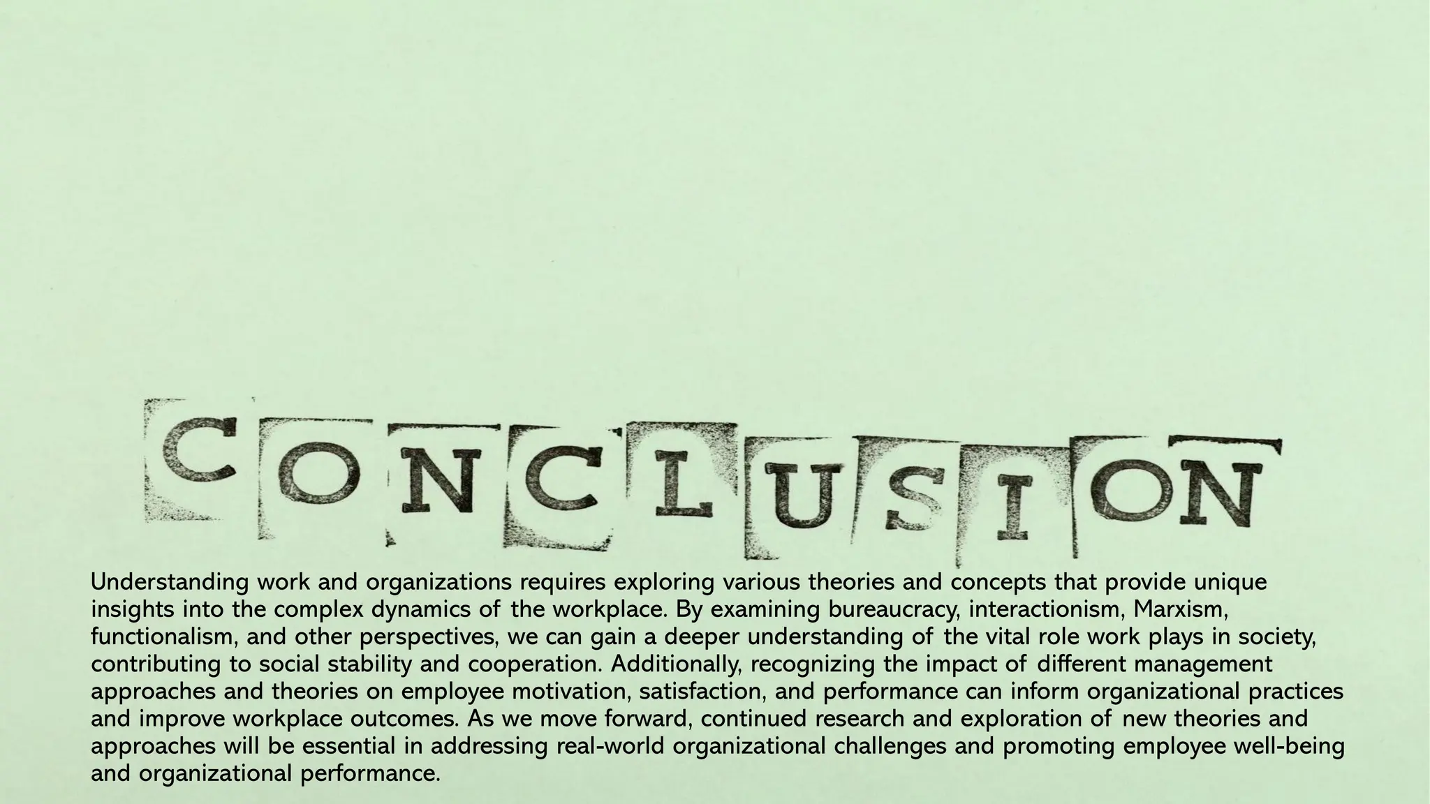 Understanding work and organizations requires exploring various theories and concepts that provide unique
insights into the complex dynamics of the workplace. By examining bureaucracy, interactionism, Marxism,
functionalism, and other perspectives, we can gain a deeper understanding of the vital role work plays in society,
contributing to social stability and cooperation. Additionally, recognizing the impact of different management
approaches and theories on employee motivation, satisfaction, and performance can inform organizational practices
and improve workplace outcomes. As we move forward, continued research and exploration of new theories and
approaches will be essential in addressing real-world organizational challenges and promoting employee well-being
and organizational performance.
 