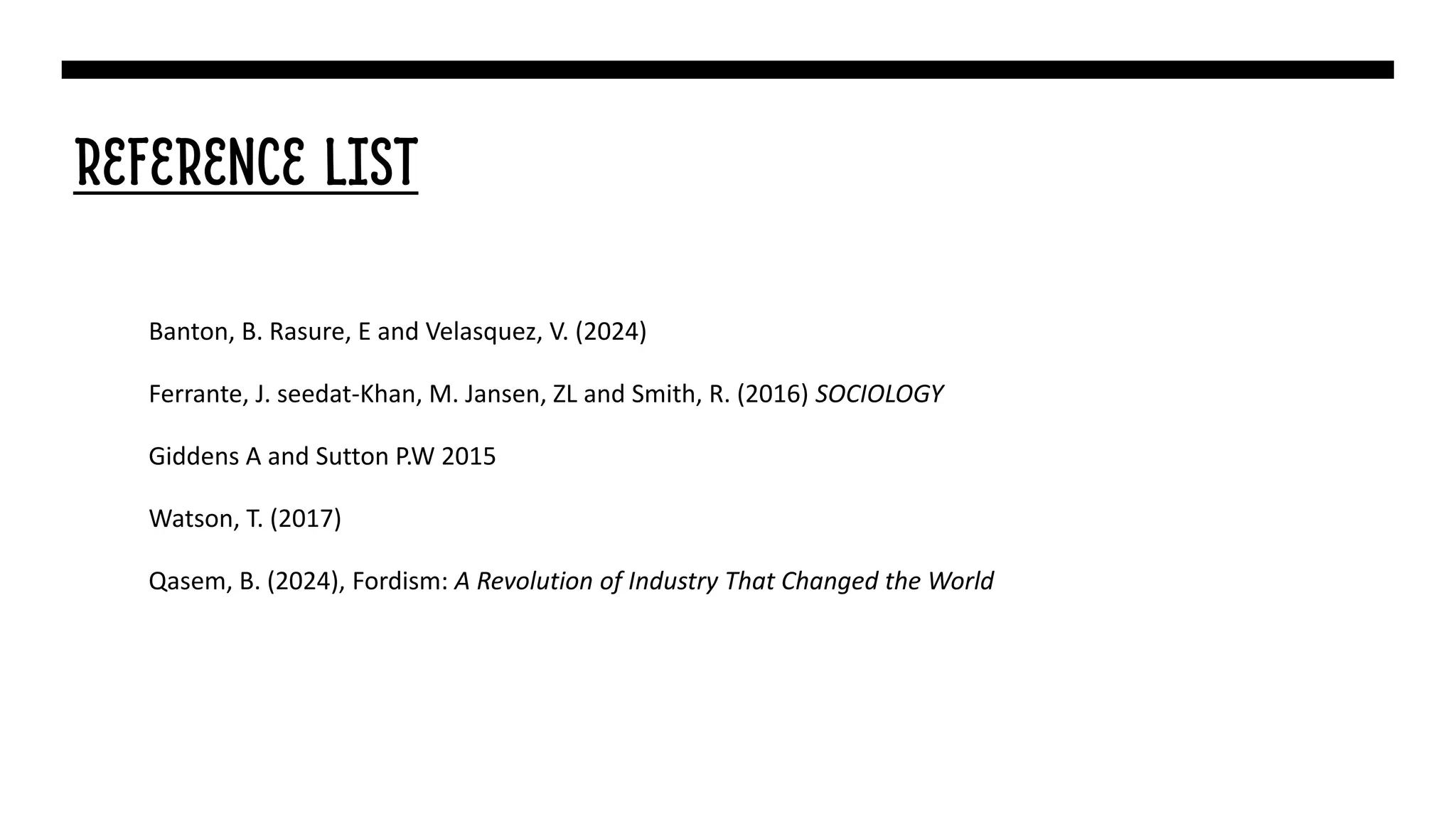 REFERENCE LIST
Banton, B. Rasure, E and Velasquez, V. (2024)
Ferrante, J. seedat-Khan, M. Jansen, ZL and Smith, R. (2016) SOCIOLOGY
Giddens A and Sutton P.W 2015
Watson, T. (2017)
Qasem, B. (2024), Fordism: A Revolution of Industry That Changed the World
 