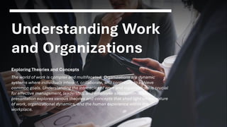 Understanding Work
and Organizations
Exploring Theories and Concepts
The world of work is complex and multifaceted. Organizations are dynamic
systems where individuals interact, collaborate, and contribute to achieve
common goals. Understanding the intricacies of work and organizations is crucial
for effective management, leadership, and employee satisfaction. This
presentation explores various theories and concepts that shed light on the nature
of work, organizational dynamics, and the human experience within the
workplace.
 