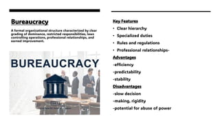 Bureaucracy
A formal organizational structure characterized by clear
grading of dominance, restricted responsibilities, laws
controlling operations, professional relationships, and
earned improvement.
Key Features
• Clear hierarchy
• Specialized duties
• Rules and regulations
• Professional relationships-
Advantages
-efficiency
-predictability
-stability
Disadvantages
-slow decision
-making, rigidity
-potential for abuse of power
 