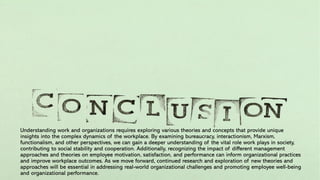 Understanding work and organizations requires exploring various theories and concepts that provide unique
insights into the complex dynamics of the workplace. By examining bureaucracy, interactionism, Marxism,
functionalism, and other perspectives, we can gain a deeper understanding of the vital role work plays in society,
contributing to social stability and cooperation. Additionally, recognizing the impact of different management
approaches and theories on employee motivation, satisfaction, and performance can inform organizational practices
and improve workplace outcomes. As we move forward, continued research and exploration of new theories and
approaches will be essential in addressing real-world organizational challenges and promoting employee well-being
and organizational performance.
 