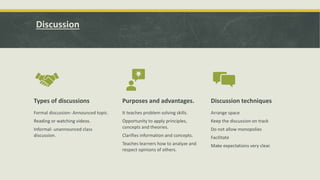 Discussion
Types of discussions
Formal discussion- Announced topic.
Reading or watching videos.
Informal- unannounced class
discussion.
Purposes and advantages.
It teaches problem solving skills.
Opportunity to apply principles,
concepts and theories.
Clarifies information and concepts.
Teaches learners how to analyze and
respect opinions of others.
Discussion techniques
Arrange space
Keep the discussion on track
Do not allow monopolies
Facilitate
Make expectations very clear.
 