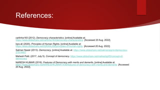 References:
carlinha183 (2012). Democracy characteristics. [online] Available at:
https://www.slideshare.net/carlinha183/democracy-characteristics [Accessed 20 Aug. 2022].
Iqra ali (2020). Principles of Human Rights. [online] Available at:
https://www.slideshare.net/IQRAALI58/principles-of-human-rights [Accessed 20 Aug. 2022].
Salman Nasär (2013). Democracy. [online] Available at: https://www.slideshare.net/salmansignin/democracy-
27814607
Mahesh Patil. (2017, July 5). Concept of democracy. https://www.slideshare.net/maheshjp05/concept-of-
democracy
NARESH KUMAR (2018). Features of Democracy with merits and demerits. [online] Available at:
https://www.slideshare.net/NARESHKUMAR1438/features-of-democracy-with-merits-and-demerits [Accessed
20 Aug. 2022].

 