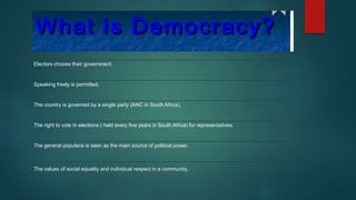 Electors choose their government.
Speaking freely is permitted.
The country is governed by a single party (ANC in South Africa).
The right to vote in elections ( held every five years in South Africa) for representatives.
The general populace is seen as the main source of political power.
The values of social equality and individual respect in a community.
 