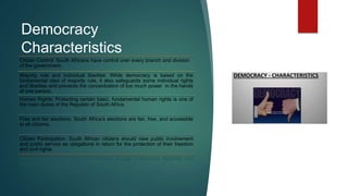 Democracy
Characteristics
Citizen Control: South Africans have control over every branch and division
of the government.
Majority rule and individual liberties: While democracy is based on the
fundamental idea of majority rule, it also safeguards some individual rights
and liberties and prevents the concentration of too much power in the hands
of one person.
Human Rights: Protecting certain basic, fundamental human rights is one of
the main duties of the Republic of South Africa.
Free and fair elections: South Africa’s elections are fair, free, and accessible
to all citizens.
Citizen Participation: South African citizens should view public involvement
and public service as obligations in return for the protection of their freedom
and civil rights.
Tolerance and compromise: Democracies engage in tolerance, flexibility, and
collaboration.
 