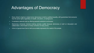 Advantages of Democracy
 Every citizen’s dignity is raised since democracy is built on political equality, with guarantees that everyone
has the same rights regardless of wealth, education, or background.
 It maintains national unity by offering peaceful solutions to all issues.
 Democracy enhances decision-making process quality because democracy is built on discussion and
collaboration, which leads to timely correction of many errors.
 A form of government that is held accountable represents the needs of the people.
 