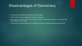Disadvantages of Democracy
 In South Africa the changing of presidents it creates instability.
 Politics is all about power struggles and rivalries among parties.
 During elections in South Africa empty promises are made to the citizens for example, that they will build
them a bridge in the community.
 In South Africa the elected leaders start to engage in corruption for example, stealing government funds.
 