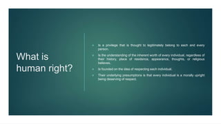 What is
human right?
 Is a privilege that is thought to legitimately belong to each and every
person.
 Is the understanding of the inherent worth of every individual, regardless of
their history, place of residence, appearance, thoughts, or religious
believes.
 Is founded on the idea of respecting each individual.
 Their underlying presumptions is that every individual is a morally upright
being deserving of respect.
 