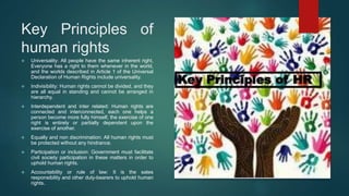 Key Principles of
human rights
 Universality: All people have the same inherent right,
Everyone has a right to them whenever in the world,
and the worlds described in Article 1 of the Universal
Declaration of Human Rights include universality.
 Indivisibility: Human rights cannot be divided, and they
are all equal in standing and cannot be arranged in
hierarchy.
 Interdependent and inter related: Human rights are
connected and interconnected, each one helps a
person become more fully himself, the exercise of one
right is entirely or partially dependent upon the
exercise of another.
 Equally and non discrimination: All human rights must
be protected without any hindrance.
 Participation or inclusion: Government must facilitate
civil society participation in these matters in order to
uphold human rights.
 Accountability or rule of law: It is the sates
responsibility and other duty-bearers to uphold human
rights.
 