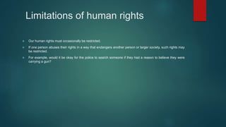 Limitations of human rights
 Our human rights must occasionally be restricted.
 If one person abuses their rights in a way that endangers another person or larger society, such rights may
be restricted.
 For example, would it be okay for the police to search someone if they had a reason to believe they were
carrying a gun?
 