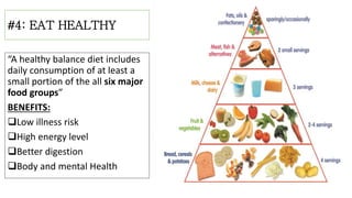 #4: EAT HEALTHY
“A healthy balance diet includes
daily consumption of at least a
small portion of the all six major
food groups”
BENEFITS:
Low illness risk
High energy level
Better digestion
Body and mental Health
 