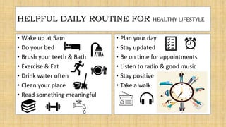 • Wake up at 5am
• Do your bed
• Brush your teeth & Bath
• Exercise & Eat
• Drink water often
• Clean your place
• Read something meaningful
• Plan your day
• Stay updated
• Be on time for appointments
• Listen to radio & good music
• Stay positive
• Take a walk
HELPFUL DAILY ROUTINE FOR HEALTHY LIFESTYLE
 