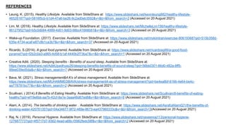 REFERENCES
• Leung, K. (2015). Healthy Lifestyle. Available from SlideShare at: https://www.slideshare.net/kevinleung882/healthy-lifestyle-
46528187?qid=5816f5cb-b1d4-47a6-be26-9c2ad0eb3592&v=&b=&from_search=2 (Accessed on 20 August 2021)
• Lim, M. (2018). Healthy Lifestyle. Available from SlideShare at: https://www.slideshare.net/MichelleLim156/healthy-lifestyle-
86127952?qid=b5c0db84-4999-4d01-9d03-98bc41668b81&v=&b=&from_search=3 (Accessed on 20 August 2021)
• Wake-up Foundation. (2017). Exercise. Available from SlideShare at: https://www.slideshare.net/mykimtran/exercise-80619368?qid=515b358d-
635e-4734-acaf-e87c8b1ca3b7&v=&b=&from_search=37 (Accessed on 20 August 2021)
• Ricardo, S.(2014). A good food pyramid. Available from SlideShare at: https://www.slideshare.net/ricardosg99/a-good-food-
pyramid?qid=f2b2c0a3-a965-4d58-b1af-4440b2f73ba7&v=&b=&from_search=1 (Accessed on 20 August 2021)
• Creative Aditi. (2020). Sleeping benefits - Benefits of sound sleep. Available from SlideShare at:
https://www.slideshare.net/AditiUpadhyay26/sleeping-benefits-benefits-of-sound-sleep?qid=56bb0301-66d0-482a-8ff5-
88ee039ed5da&v=&b=&from_search=7 (Accessed on 20 August 2021)
• Bava, M. (2021). Stress management&4 A's of stress management. Available from SlideShare at:
https://www.slideshare.net/MUHAMMEDBAVA/stress-management4-as-of-stress-management?qid=be4ea8bf-8166-4e64-be4c-
aa778781bc77&v=&b=&from_search=2 (Accessed on 20 August 2021)
• Scullivan. ( 2014).8 Benefits of Eating Healthy. Available from SlideShare at: https://www.slideshare.net/Scullivan/8-benefits-of-eating-
healthy?qid=ef19e6bb-aa7b-42cf-8a1e-3aaa48d67ed8&v=&b=&from_search=8 (Accessed on 20 August 2021)
• Alam, A. (2014). The benefits of drinking water. . Available from SlideShare at: https://www.slideshare.net/AsrafulAlam021/the-benefits-of-
drinking-water-42076135?qid=04a34677-9f72-489e-8673-ea437960333c&v=&b=&from_search=3(Accessed on 20 August 2021)
• Raj, N. ( 2019). Personal Hygiene. Available from SlideShare at: https://www.slideshare.net/naveenraj113/personal-hygiene-
127687773?qid=4f5717d7-9362-4ead-a68c-f3962fedc58f&v=&b=&from_search=2 (Accessed on 20 August 2021)
 