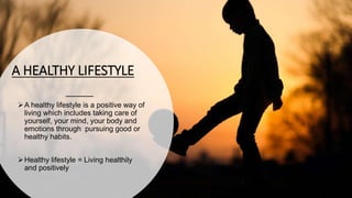 A HEALTHY LIFESTYLE
A healthy lifestyle is a positive way of
living which includes taking care of
yourself, your mind, your body and
emotions through pursuing good or
healthy habits.
Healthy lifestyle = Living healthily
and positively
 