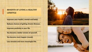 BENEFITS OF LIVING A HEALTHY
LIFESTYLE
Improves your health ( mental and body).
Reduces chances of getting chronic illnesses.
Improves positivity in your life.
You become a better version of yourself.
You become more happier (mood).
Less stressful and more meaningful life.
 