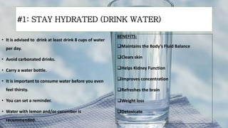#1: STAY HYDRATED (DRINK WATER)
• It is advised to drink at least drink 8 cups of water
per day.
• Avoid carbonated drinks.
• Carry a water bottle.
• It is important to consume water before you even
feel thirsty.
• You can set a reminder.
• Water with lemon and/or cucumber is
recommended.
BENEFITS:
Maintains the Body’s Fluid Balance
Clears skin
Helps Kidney Function
Improves concentration
Refreshes the brain
Weight loss
Detoxicate
 