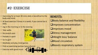 #2: EXERCISE
• Exercising for at least 30 mins daily is beneficial to the
body and mind.
• At least exercise 3 times in a week, if you cannot do it
daily.
• Jog in the morning or in the evening
• Take walks
• Do stretch outs
• Partake in sport
• Go to gym
• Meditate and play mind games
• Find an exercising partner (your choice)
• Exercise with good music
BENEFITS:
Body balance and flexibility
Improves concentration
Improves mood
Stress management
Weight loss/ balance
Blood circulation
Boosts respiratory system
 
