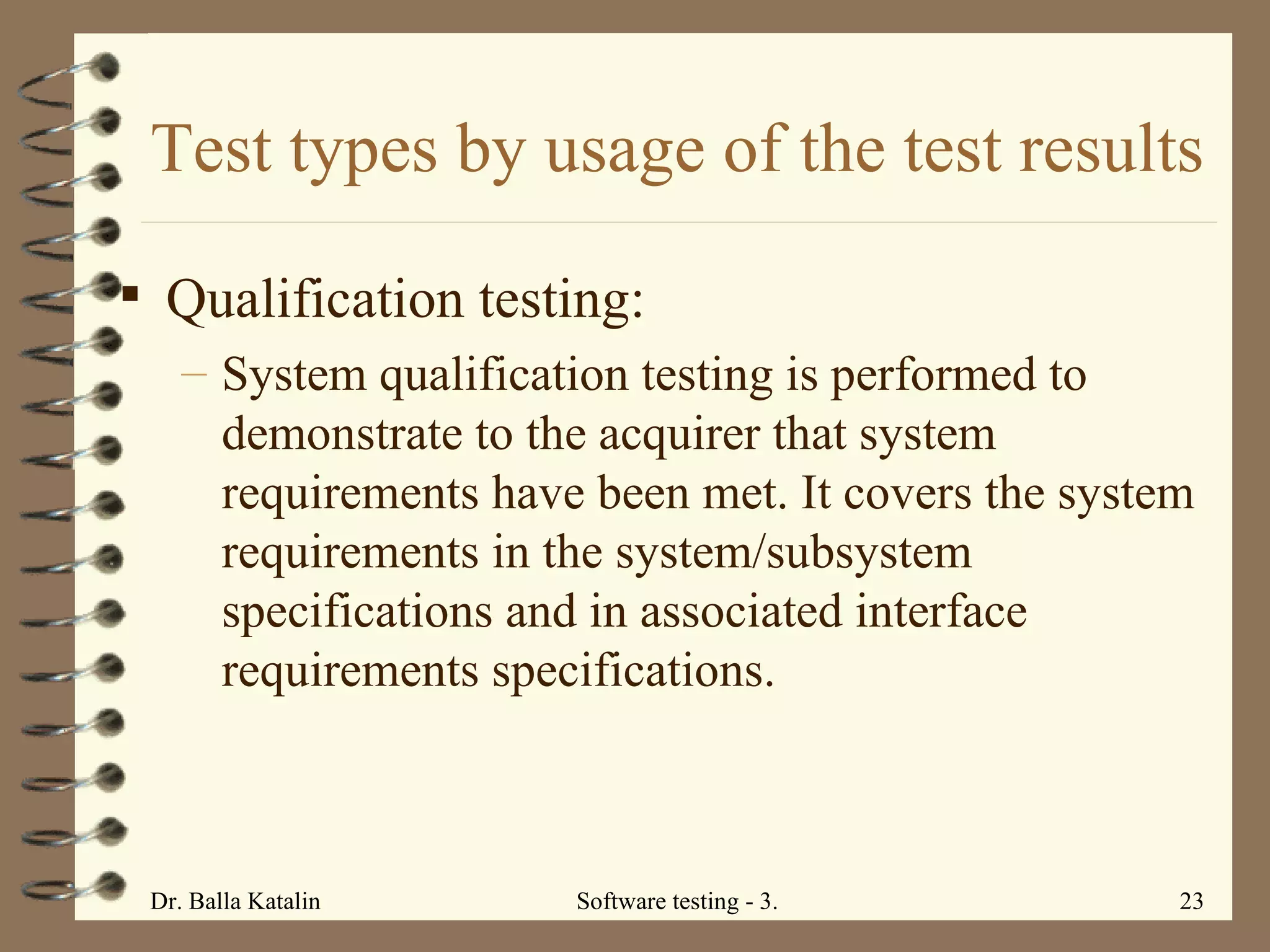 Test types by usage of the test results Qualification testing:  System qualification testing is performed to demonstrate to the acquirer that system requirements have been met. It covers the system requirements in the system/subsystem specifications and in associated interface requirements specifications.  