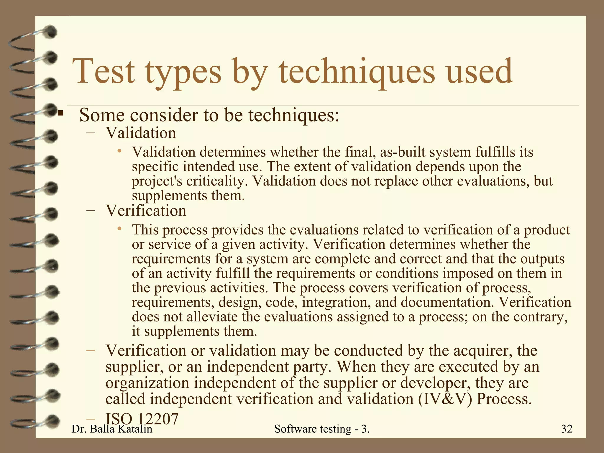 Test types by techniques used Some consider to be techniques: Validation Validation determines whether the final, as-built system fulfills its specific intended use. The extent of validation depends upon the project's criticality. Validation does not replace other evaluations, but supplements them. Verification This process provides the evaluations related to verification of a product or service of a given activity. Verification determines whether the requirements for a system are complete and correct and that the outputs of an activity fulfill the requirements or conditions imposed on them in the previous activities. The process covers verification of process, requirements, design, code, integration, and documentation. Verification does not alleviate the evaluations assigned to a process; on the contrary, it supplements them. Verification or validation may be conducted by the acquirer, the supplier, or an independent party. When they are executed by an organization independent of the supplier or developer, they are called independent verification and validation (IV&V) Process. ISO 12207 