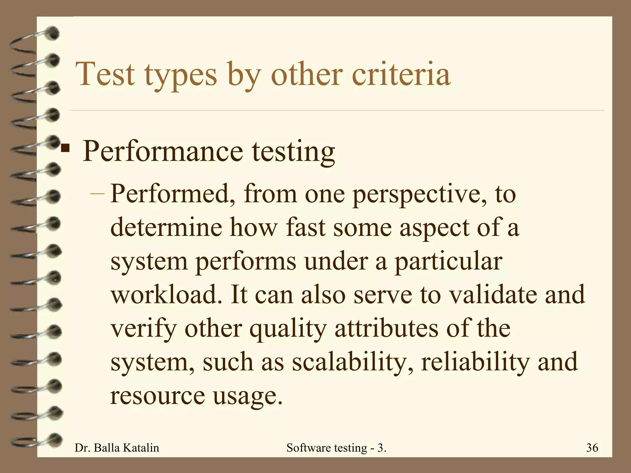 Test types by other criteria Performance testing Performed, from one perspective, to determine how fast some aspect of a system performs under a particular workload. It can also serve to validate and verify other quality attributes of the system, such as scalability, reliability and resource usage.  