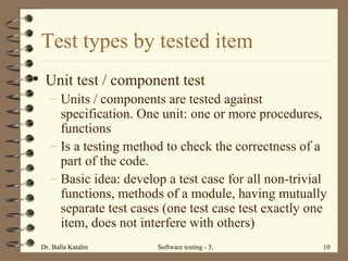 Test types by tested item Unit test / component test Units / components are tested against specification. One unit: one or more procedures, functions  Is a testing method to check the correctness of a part of the code.  Basic idea: develop a test case for all non-trivial functions, methods of a module, having mutually separate test cases (one test case test exactly one item, does not interfere with others) 