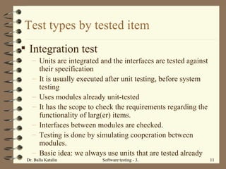 Integration test Units are integrated and the interfaces are tested against their specification It is usually executed after unit testing, before system testing Uses modules already unit-tested  It has the scope to check the requirements regarding the functionality of larg(er) items.  Interfaces between modules are checked.  Testing is done by simulating cooperation between modules.  Basic idea: we always use units that are tested already Test types by tested item 