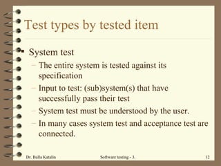System test The entire system is tested against its specification  Input to test: (sub)system(s) that have successfully pass their test  System test must be understood by the user.  In many cases system test and acceptance test are connected.  Test types by tested item 