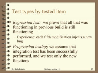 Test types by tested item Regression test:  we prove that all that was functioning in previous build is still functioning  Experience: each fifth modification injects a new bug  Progression testing : we assume that integration test has been successfully performed, and we test only the new functions  