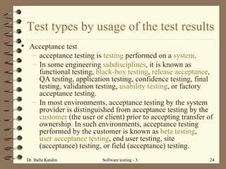 Test types by usage of the test results Acceptance test acceptance testing is  testing  performed on a  system .  In some engineering  subdisciplines , it is known as functional testing,  black-box testing ,  release acceptance , QA testing, application testing, confidence testing, final testing, validation testing,  usability testing , or factory acceptance testing. In most environments, acceptance testing by the system provider is distinguished from acceptance testing by the  customer  (the user or client) prior to accepting transfer of ownership. In such environments, acceptance testing performed by the customer is known as  beta testing ,  user acceptance testing , end user testing, site (acceptance) testing, or field (acceptance) testing. 