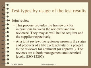 Test types by usage of the test results Joint review This process provides the framework for interactions between the reviewer and the reviewee. They may as well be the acquirer and the supplier respectively.  At a joint review, the reviewee presents the status and products of a life cycle activity of a project to the reviewer for comment (or approval). The reviews are at both management and technical levels. (ISO 12207) 