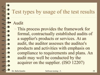 Test types by usage of the test results Audit This process provides the framework for formal, contractually established audits of a supplier's products or services. At an audit, the auditor assesses the auditee's products and activities with emphasis on compliance to requirements and plans. An audit may well be conducted by the acquirer on the supplier. (ISO 12207) 