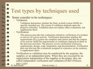 Test types by techniques used Some consider to be techniques: Validation Validation determines whether the final, as-built system fulfills its specific intended use. The extent of validation depends upon the project's criticality. Validation does not replace other evaluations, but supplements them. Verification This process provides the evaluations related to verification of a product or service of a given activity. Verification determines whether the requirements for a system are complete and correct and that the outputs of an activity fulfill the requirements or conditions imposed on them in the previous activities. The process covers verification of process, requirements, design, code, integration, and documentation. Verification does not alleviate the evaluations assigned to a process; on the contrary, it supplements them. Verification or validation may be conducted by the acquirer, the supplier, or an independent party. When they are executed by an organization independent of the supplier or developer, they are called independent verification and validation (IV&V) Process. ISO 12207 